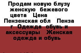 Продам новую блузу женскую, бежевого цвета › Цена ­ 3 500 - Пензенская обл., Пенза г. Одежда, обувь и аксессуары » Женская одежда и обувь   